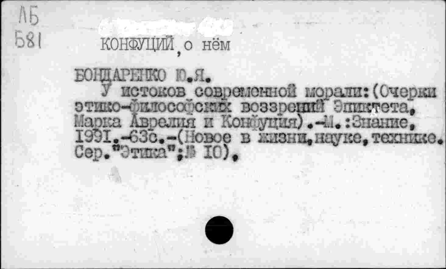 ﻿ЛБ
5Я1 КОНФУЦИЙ, о нём '
Б01ЩАГЕИК0 Ю*Я*
У истоков современной морали: (Очерки этшю-сияосооюких воззрений Эпиктета, Марка Аврелия и Консуция) «-Ы*:Знание, 1991.-63с.-(Новое в аизни,науке, технике* Сер.*Этика"0 10),